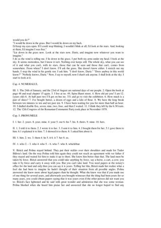 would you do?"
"I would lie down in the grass. But I would lie down on my back.
I'd keep my eyes open. If I could stop blinking, I wouldn't blink at all, I'd look at the stars. And, looking
at them, I'd imagine I was free."
"Lie down in the grass now. Look at the stars now, Darie, and imagine now whatever you want to
imagine."
I do as the wind is telling me. I lie down in the grass. I put both my arms under my head. I look at the
sky. It seems motionless, but I know it isn't. Nothing ever keeps still. The whole sky, what you can see
of it and what you can't, with its stars, those that can be seen and those that can't, comes from
somewhere. From where? I don't know. I’ll ask the grass. She doesn't know either. I stretch out my
hands, I stop the wind in his gentle run. I ask him. "I don't know, Darie." "Does anyboy in this world
know?" "Nobody knows, Darie." Now, I say to myself, now I shan't ask anyone. I shall look at the sky. I
start to look at it.
Cap. 4. NUMERALUL
III. 1. The 24th of January, and the 23rd of August are national days of our people. 2. Open the book at
page 48 and read chapter 15 again. 3. I live at no. 49, Spiru Haret street. 4. How old are you? I am 12.
(years old) 6. At half past two I’ll get on bus no. 331 and go to visit the exhibition. 6. How much is a
pair of shoes? 7. I've bought butter, a dozen of eggs and a kilo of flour. 8. We have the long break
between ten minutes to ten and ten past ten. 9. I have been waiting for you for more than half an hour.
10. I dialled double five, seven, nine, two, four, and then I waited. 11. I think they left by the 6.30 train.
12. The 12th Congress of the Romanian Communist Party took place in November 1979.
Cap. 5. PRONUMELE
I. 1. her. 2. yours. 8. your, mine. 4. your 5. our 6. his 7. his. 8. theirs. 9. mine. 10. hers.
II. 1. I told it to them. 2. I wrote it to her. 3. I sent it to him. 4. I bought them for her. 5.1 gave them to
him. 6.1 explained it to him. 7. I showed it to them. 8. I asked him about it.
III. 1. him. 2. we. 3. them 4. he 5. it 6. it 7. her 8. us.
IV. 1. who 2. - 3. who 4. who 5. - 6. who 7. who 8. which/that
V. Biric and Polina stayed behind. They put their sickles over their shoulders and made for Tudor
losu's land. On the way Polina told him again they could not reach an agreement with ver father if
they stayed and waited for him to make it up to them. She knew him better than that. The land must be
taken by force. Biric answered that you could take anything by force, say a horse, a cart, a cow; you
take it by force and carry it away with you. But you can't take land. You need papers at the notary's
office for the land and only then you can say it is yours. Telling her this, Biric made her realize what a
fool she had been to imagine he hadn't thought of their situation from all possible angles. Polina
answered she knew more about legal papers than he thought. What she knew was that if you made use
of one thing for several years, and afterwards you brought witnesses that the thing had been yours for so
many years, you could obtain papers saying that it was yours even if the other person did not want you
to. Biric 's face lightened and he said with great wonder and admiration that she was some woman.
Polina blushed when she heard him praise her and answered that she no longer hoped to find any
 