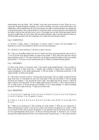 understanding from her father. They shouldn't waste their good intentions on him. When she was a
young girl, he hadn't bought her anything, not a stitch of clothing; she used to come bare-footed to the
village dance. Biric himself knew the story well enough. He ought to understand there was nothing else
to do about the matter. They walked silently for a long time and he ,answered only later. He told her that
her father could sue him and take him to court. A trial might turn out bad. Polina interrupted him by
saying he wouldn't dare do such a thing. She had married and had a right to the land she had worked on.
And if her father wanted a trial, she would take care to make him sorry he had wanted it.
Cap. 6. ADJECTIVUL
I.1. the best. 2. longer, shorter. 3. the longest. 4. warmer, warmer. 5. many 6. the most popular 7. as
beautiful as 8. warm, more beautiful 9. the worst 10. the most interesting.
II. 1. the better 2. fewer and fewer 3. the latter 4. elder 5. the next.
III. 1. Have you read Marin Preda's last novel? 2. Did it seem more interesting than his other novels? 3.
11 was by far the most pleasant holiday we spent at the seaside. 4. They study more and more and get
better and better results. 5. The more attentive he was the fewer mistakes he made. 6. Have you met her
elder brother? 7. Your dress is more modern than mine. 8. Which is the farthest/furthest planet?
Cap. 7. ADVERBUL
I.1. Peter works slowly. 2. Ann dances well. 3. Our teacher speaks English fluently. 4. He acts badly. 6.
Doris works hard. 6. Nick swims fast. 7. Mother types carefully. 8. Father drives carelessly. 9. He
teaches intelligently. 10. He speaks optimistically. 11. He eats noisily. 12. Paul listens attentively. 13. He
speaks sensibly. 14. Diana runs quickly.
II. 1. She works very hard at school. 2. He dug deep in the ground. 3 He was rightly considered the best
pupil in the class. 4 I can hardly see your face in the dark. 6 The train arrived late. 6. He was deeply
moved by her kindness. 7. He guessed the answer right / He rightly guessed the answer. 8. Birds fly
high. 9.I haven't seen him lately. 10. He is highly appreciated for his work. 11. He is closely related to
me. 12. Take it easy! 13. We are mostly out on Sundays. 14. It is nearly midnight. 15. What is troubling
you most? 16. He is right at the top. 17. Open your mouth wide.
Cap. 8. PREPOZI IA
I. 1. at; on. 2. in, in. 3. round; into. 4. for. 5. in, on, to. 6. from, to. 7. to, on. 8. at, at. 9. at. 10. past, in.
11. out of. 12. up, into. 13. in. 14. against. 15. across.
II. 1. from, to. 2. in, at. 8. on. 4. at, at. 5. in. 6. on. 7. in. 8. by, 9. over. 10. for. 11. in. 12. until. 13. in,
in. 14. at.
III. 1. What are you looking at? 2. He is looking out of the window. 3. Who are you waiting for? 4.
What's the time by your watch? 5. Let's go for a walk. 6. He has been in hospital for two weeks. 7. What
are you afraid of? He is always kind to his patients. 8. Fm grateful to him for the favour he has done to
me. 9.I congratulated him on his success. 10. He was shivering with cold. 11. Don't lie to me. 12. In the
morning they walked about/round town, in the afternoon they stayed at home. 13. The course lasted for
 