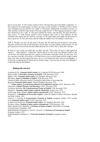 that it was his fault. 10. The teacher wanted to know who had taken part in the Maths competition. 11.
He wondered if he would manage / be able to go away over the weekend. 12. Mr Brown told us that he
went swimming every day when he was a child. 13. The teacher explained that wood floats on water. 14.
They said they would have been in time if they had caught the bus. 15. Bob suggested going for a walk /
they should all go for a walk. 16. The guests thanked the hostess and said (that) the party had been a
great success. 17. Little Tommy wanted to know if pioneers must / have to wear uniforms. 18. She
exclaimed with disgust that the smell was very bad. 19. He wished Mary good night and advised her to
have a good rest. 20. The old woman said she wished the children were not making so much noise.
VIII. A. Though it was late, the girl came to the gate. But she asked him why he had not come earlier.
Paraschiv answered her that he had been busy, he had spent al evening talking with his parents. To the
girls question he answered that they had talked about the two of them, that is, about their marriage.
B. And as I was saying, he rushed into my office and said, "Pussy dear, we have to fight against an
injustice..." "What injustice?" I asked him. And he told me in a few words that Mangîru wanted to fire
you because the football team had lost a match in I-don't-know-what-place where you had gone. You
are a man just as he likes. He told me, as if I hadn't known, how you had fought with the tramps to make
them work, how you had repaired the arena; yes sir, as if I hadn't been there with you and Mangîru... I
let him talk, wondering how he had found out all those things. "And why does he want to fire Mangîru?"
I asked him when he had finished.
Bibliografie selectiv
Academia R.S.R., Gramatica limbii române, Ed. Academiei R.S.R. Bucure ti, 1966.
Banta Andrei, A Descriptive Grammar of English, TUB, Bucure ti, 1978.
descu Alice, Gramatica limbii engleze, Ed. tiin ific , Bucure ti, 1963.
Bîr Elena, Aspects of Modality in English, TUB, Bucure ti, 1979.
Catedra de limba i literatura englez a Facult ii de limbi str ine a Universit ii din
Bucure ti, Gramatica limbii engleze, Editura tiin ific , Bucure ti, 1962.
* * * Limba englez . Exerci ii pentru admiterea în înv mîntul superior, E.D.P., Bucure ti, 1978.
Chi oran D., English Phonetics and Phonology, E.D.P., Bucure ti, 1978.
Cornilescu Alexandra, The Transformational Syntax of English, TUB, Bucure ti, 1976.
Dimitriu C., Gramatica limbii române explicat . Morfologia. Junimea, Ia i, 1979.
Iordan lorgu, Robu Vladimir, Limba român contemporan , E.D.P., Bucure ti, 1978.
Kruisinga E., A Handbook of Present-Day English, volume II, English Accidence and Syntax. Kemink
and Zoon, Utrecht, 1922.
Leech G., J. Svartvik, A Communicative Grammar of English, Longman, London, 1979. Levi chi
Leon, Gramatica limbii engleze, E.D.P., Bucure ti, 1971.
Levi chi Leon, Preda Ioan, Gramatica limbii engleze, Ed. tiin ific , Bucure ti, 1967.
Nicolescu Adrian, Tendin e în limba englez contemporan , TUB, Bucure ti, 1978.
Palmer Harold i F.G. Blandford, A Grammar of Spoken English, Third Edition, Cambridge
University Press, Cambridge, 1969.
Quirk Randolph, Greenbaum S., Leech G., Svartvik J., A Grammar of Contemporay English
Longman, London, 1972.
Quirk Randolph, Greenbaum S., A University Grammar of English, Longman, London
1973.
 