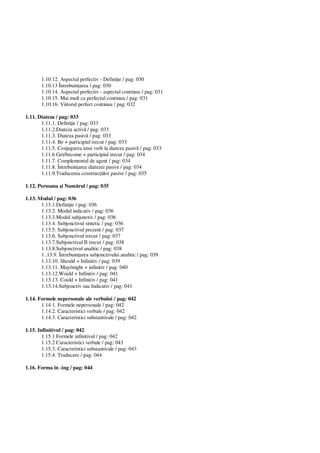 1.10.12. Aspectul perfectiv - Defini ie / pag: 030
1.10.13 Întrebuin area / pag: 030
1.10.14. Aspectul perfectiv - aspectul continuu / pag: 031
1.10.15. Mai mult ca perfectul continuu / pag: 031
1.10.16. Viitorul perfect continuu / pag: 032
1.11. Diateza / pag: 033
1.11.1. Defini ie / pag: 033
1.11.2.Diateza activ / pag: 033
1.11.3. Diateza pasiv / pag: 033
1.11.4. Be + participiul trecut / pag: 033
1.11.5. Conjugarea unui verb la diateza pasiv / pag: 033
1.11.6 Get/become + participiul trecut / pag: 034
1.11.7. Complementul de agent / pag: 034
1.11.8. Întrebuin area diatezei pasive / pag: 034
1.11.9.Traducerea construc iilor pasive / pag: 035
1.12. Persoana i Num rul / pag: 035
1.13. Modul / pag: 036
1.13.1.Defini ie / pag: 036
1.13.2. Modul indicativ / pag: 036
1.13.3.Modul subjonctiv / pag: 036
1.13.4. Subjonctivul sintetic / pag: 036
1.13.5. Subjonctivul prezent / pag: 037
1.13.6. Subjonctivul trecut / pag: 037
1.13.7.Subjonctivul II trecut / pag: 038
1.13.8.Subjonctivul analitic / pag: 038
1..13.9. Întrebuin area subjonctivului analitic / pag: 039
1.13.10. Should + Infinitiv / pag: 039
1.13.11. May/might + infinitiv / pag: 040
1.13.12.Would + Infinitiv / pag: 041
1.13.13. Could + Infinitiv / pag: 041
1.13.14.Subjonctiv sau Indicativ / pag: 041
1.14. Formele nepersonale ale verbului / pag: 042
1.14.1. Formele nepersonale / pag: 042
1.14.2. Caracteristici verbale / pag: 042
1.14.3. Caracteristici substantivale / pag: 042
1.15. Infinitivul / pag: 042
1.15.1 Formele infinitivul / pag: 042
1.15.2 Caracteristici verbale / pag: 043
1.15.3. Caracteristici substantivale / pag: 043
1.15.4. Traducere / pag: 044
1.16. Forma în -ing / pag: 044
 