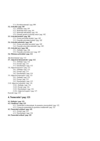 3.1.4. Postdeterminan ii / pag: 099
3.2. Articolul / pag: 101
3.2.1. Defini ie / pag: 101
3.2.2. Referin unic / pag: 101
3.2.3. Referin individual / pag: 101
3.2.4. Numele proprii i referin a unic / pag: 102
3.3. Articolul hot rât / pag: 102
3.3.1. Forma articolului hot rât / pag: 102
3.3.2. Func iile articolului hot rât / pag: 102
3.4. Articolul nehot rât / pag: 105
3.4.1. Forma articolului nerot rât / pag: 105
3.4.2. Func iile articolului nehot rât / pag: 105
3.5. Articolul zero / pag: 106
3.5.1. Defini ie / pag: 106
3.5.2. Func iile articolului zero / pag: 107
3.6. Misiunea articolului / pag: 111
Al i determinan i / pag: 112
3.7. Adjectivul demonstrativ / pag: 112
3.7.1. Defini ie / pag: 112
3.7.2. Form / pag: 112
3.7.3. Întrebuin are / pag: 112
3.8. Adjectivul posesiv / pag: 113
3.8.1. Defini ie / pag: 113
3.8.2. Form / pag: 113
3.8.3. Întrebuin are / pag: 114
3.9. Adjectivul interogativ / pag: 115
3.9.1. Defini ie / pag: 115
3.9.2. Forma / pag: 115
3.9.3. Întrebuin are / pag: 115
3.10. Adjectivul nehot rât / pag: 116
3.10.1. Defini ie / pag: 116
3.10.2. Form / pag: 116
3.10.3. Întrebuin are / pag: 116
3.10.4. Adjectivul negativ / pag: 117
Exerci ii / pag: 118
4. Numeralul / pag: 121
4.1. Defini ie / pag: 121
4.2. Clasificare / pag: 122
4.2.1. Numeralul ca determinant, în gramatica structuralist / pag: 122
4.2.2. Categoria numeralului în gramatica tradi ional / pag: 122
4.3. Numeralul cardinal / pag: 122
4.3.1. Form / pag: 122
4.3.2. Întrebuin are / pag: 124
4.4. Numeralul ordinal / pag: 125
 