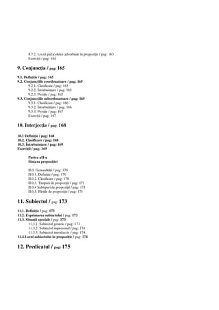 8.7.2. Locul particolelor adverbiale în propozi ie / pag: 163
Exerci ii / pag: 164
9. Conjunc ia / pag: 165
9.1. Defini ie / pag: 165
9.2. Conjunc iile coordonatoare / pag: 165
9.2.1. Clasificare / pag: 165
9.2.2. Întrebuin are / pag: 165
9.2.3. Pozi ie / pag: 165
9.3. Conjunc iile subordonatoare / pag: 165
9.3.1. Clasificare / pag: 166
9.3.2. Întrebuin are / pag: 166
9.3.3. Pozi ie / pag: 167
Exerci ii / pag: 167
10. Interjec ia / pag: 168
10.1 Defini ie / pag: 168
10.2. Clasificare / pag: 168
10.3. Întrebuin are / pag: 169
Exerci ii / pag: 169
Partea aII-a
Sintaxa propozi iei
II.0. Generalit i / pag: 170
II.0.1. Defini ie / pag: 170
II.0.2. Clasificare / pag: 170
II.0.3. Timpuri de propozi ii / pag: 171
II.0.4 Subtipuri de propozi ii / pag: 171
II.0.5. P ile de propozi ie / pag: 171
11. Subiectul / pag: 173
11.1. Defini ie / pag: 173
11.2. Exprimarea subiectului / pag: 173
11.3. Situa ii speciale / pag: 173
11.3.1. Subiectul generic / pag: 173
11.3.2. Subiectul impersonal / pag: 174
11.3.3. Subiectul introductiv / pag: 174
11.4.Locul subiectului în propozi ie / pag: 174
12. Predicatul / pag: 175
 