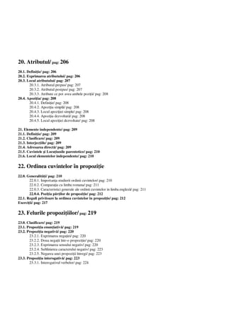 20. Atributul/ pag: 206
20.1. Defini ie/ pag: 206
20.2. Exprimarea atributului/ pag: 206
20.3. Locul atributului/ pag: 207
20.3.1. Atributul prepus/ pag: 207
20.3.2. Atributul postpus/ pag: 207
20.3.3. Atribute ce pot avea ambele pozi ii/ pag: 208
20.4. Apozi ia/ pag: 208
20.4.1. Defini ie/ pag: 208
20.4.2. Apozi ia simpl / pag: 208
20.4.3. Locul apozi iei simple/ pag: 208
20.4.4. Apozi ia dezvoltat / pag: 208
20.4.5. Locul apozi iei dezvoltate/ pag: 208
21. Elemente independente/ pag: 209
21.1. Defini ie/ pag: 209
21.2. Clasificare/ pag: 209
21.3. Interjec iile/ pag: 209
21.4. Adresarea direct / pag: 209
21.5. Cuvintele i Locu iunile parentetice/ pag: 210
21.6. Locul elementelor independente/ pag: 210
22. Ordinea cuvintelor în propozi ie
22.0. Generalit i/ pag: 210
22.0.1. Importan a studierii ordinii cuvintelor/ pag: 210
22.0.2. Compara ia cu limba romana/ pag: 211
22.0.3. Caracteristici generale ale ordinii cuvintelor in limba englez / pag: 211
22.0.4. Pozi ia p ilor de propozi ie/ pag: 212
22.1. Reguli privitoare la ordinea cuvintelor în propozi ie/ pag: 212
Exerci ii/ pag: 217
23. Felurile propozi iilor/ pag: 219
23.0. Clasificare/ pag: 219
23.1. Propozi ia enun iativ / pag: 219
23.2. Propozi ia negativ / pag: 220
23.2.1. Exprimarea nega iei/ pag: 220
23.2.2. Doua nega ii într-o propozi ie/ pag: 220
23.2.3. Exprimarea sensului negativ/ pag: 220
23.2.4. Sublinierea caracterului negativ/ pag: 223
23.2.5. Negarea unei propozi ii întregi/ pag: 223
23.3. Propozi ia interogativ / pag: 223
23.3.1. Interogativul verbelor/ pag: 224
 