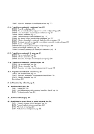 25.13.2. Reducerea propozi iei circumstan iale cauzale/ pag: 255
25.14. Propozi ia circumstan ial condi ional / pag: 255
25.14.1. Tipuri de condi ii/ pag: 256
25.14.2. Prin ce se introduce Propozi ia circumstan ial condi ional / pag: 256
25.14.3. Locul propozi iilor circumstan iale condi ionale/ pag: 257
25.14.4. Folosirea timpurilor/ pag: 257
25.14.5. Traducerea propozi iilor condi ionale/ pag: 257
25.14.6. Alte timpuri folosite în propozi iile condi ionale/ pag: 257
25.14.7. Folosirea timpurilor în condi ional dup viitorul-în-trecut/ pag: 258
25.14.8. Combina ii între cele trei tipuri de propozi ii circumstan iale condi ionale/ pag: 258
25.14.9. Should + infinitiv/ pag: 258
25.14.10. Will în propozi ii circumstan iale condi ionale/ pag: 258
25.14.11. Could/Might + infinitiv/ pag: 258
25.14.12. Reducerea propozi iei circumstan iale condi ionale/ pag: 258
25.15. Propozi ia circumstan ial de scop/ pag: 259
25.15.1. Prin ce se introduce/ pag: 259
25.15.2. Folosirea timpurilor/ pag: 259
25.15.3. Reducerea propozi iei circumstan iale de scop/ pag: 260
25.16. Propozi ia circumstan ial consecutiv / pag: 260
25.16.1. Prin ce se introduce/ pag: 260
25.16.2. Folosirea timpurilor/ pag: 260
25.16.3. Reducerea propozi iei circumstan iale consecutive/ pag: 261
25.17. Propozi ia circumstan ial concesiv / pag: 261
25.17.1. Prin ce se introduce/ pag: 261
25.17.2. Reducerea propozi iilor circumstan iale concesive/ pag: 261
25.17.3. Folosirea timpurilor/ pag: 262
Exerci ii/ pag: 262
26. Vorbirea direct i indirect / pag: 264
26.1. Vorbirea direct / pag: 264
26.1.1. Defini ie/ pag: 264
26.1.2. Locul i Func ia sintactic a enun ului în vorbirea direct / pag: 264
26.1.3. Folosirea timpurilor/ pag: 264
26.2. Vorbirea indirect / pag: 264
26.3. Transformarea vorbirii directe în vorbire indirect / pag: 265
26.3.1. Pronumele personal, reflexiv i posesiv/ pag: 265
26.3.2. Pronumele/adjectivul demonstrativ/ pag: 265
26.3.3. Adverbele de timp/ pag: 265
26.3.4. Predicatul la un timp prezent/ pag: 265
 