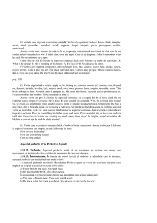 E) verbele care exprim o activitate mintal (Verbs of cognition): believe, know, think, imagine,
mean, mind, remember, recollect, recall, suppose, forget, suspect, guess, presuppose, realize,
understand.
Aceste verbe sunt urmate de obicei de o propozi ie subordonat introdus de that sau de un
cuvânt relativ începând cu wh-: I think (that) you are right. Cred c ai dreptate. I don’t remember what
he said. Nu-mi amintesc ce-a spus.
Unele din ele pot fi folosite la aspectul continuu dac sunt folosite ca verbe de activitate: A:
What is he doing? B: He is thinking of his future. A: Ce face el? B: Se gânde te la viitor.
F) Verbe care exprim sentimente, st ri suflete ti: love, like, carefor, adore, hate, dislike, detest,
regret, prefer, wish. I like my job. Îmi place serviciul meu. I detest lazy people. Detest oamenii lene i,
dar i: How are you liking the trip? Cum î i place c toria/Cum te distrezi?
pag: 030
G) Verbe exprimând o rela ie: apply to, be, belong to, concern, consist of, contain, cost, depend
on, deserve, include, involve, lack, matter, need, owe, own, possess, have, require, resemble, seem: This
book belongs to him. Aceast carte îi apar ine lui. He owns this house. Aceast cas e proprietatea lui.
Helen resembles her mother. Elena seam cu ama ei.
Aceste verbe nu pot fi folosite la aspectul continuu, cu excep ia lui be i have când ele nu
exprim starea, respectiv posesia: He is kind. El este amabil (în general). Why, he is being kind today!
Ei, se poat cu amabilitate (este amabil ast zi!) (este o situa ie necaracteristic , temporar ). He has a
new bike. Are o biciclet nou . He is having a ride now. Se plimb cu bicicleta acum. în vorbirea curent
verbe ca resemble, cost, etc. sunt uneori întrebuin ate la aspectul continuu, dac exprim o intensificare
treptat a ac iunii: Peter is resembling his father more and more. Petre seam din ce în ce mai mult cu
tat l s u. Groceries in britain are costing so much more these days! În Anglia, pre ul articolelor de
nie a crescut a a de mult în zilele noastre!
H) Verbe care exprim o senza ie fizic . (Verbs of body sensation). Aceste verbe pot fi folosite
la aspectul continuu sau simplu, cu mici diferen e de sens:
How do you feel today?
How are you feeling today?
Cum te sim i ast zi?
Aspectul perfectiv (The Perfective Aspect)
1.10.12. Defini ie. Aspectul perfectiv arat c un eveniment (o ac iune sau stare) este
reprezentat ca încheiat de c tre vorbitor în momentul în care este discutat.
1.10.13. Întrebuin are. În func ie de sensul lexical al verbelor i adverbele care le înso esc,
aspectul perfectiv are tradi ional mai multe valori:
1) aspectul perfectiv rezultativ (Resultative Perfect) apare cu verbe de activitate durativ care
implic un scop i arat c acest scop a fost atins:
a) I have broken the vase. Am spart vaza.
b) He had read the book. (El) citise cartea.
În consecin , vorbitorul simte efectul sau rezultatul unei ac iuni anterioare:
a) The vase is broken now. Vaza este spart acum.
b) He knew what the book was about. tia despre ce este vorba în carte.
 