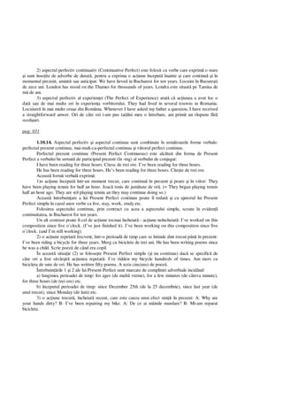 2) aspectul perfectiv continuativ (Continuative Perfect) este folosit cu verbe care exprim o stare
i sunt înso ite de adverbe de durat , pentru a exprima o ac iune început înainte i care continu i în
momentul prezent, amintit sau anticipat: We have lieved in Bucharest for ten years. Locuim în Bucure ti
de zece ani. London has stood on the Thames for thousands of years. Londra este situat pe Tamisa de
mii de ani.
3) aspectul perfectiv al experien ei (The Perfect of Experience) arat c ac iunea a avut loc o
dat sau de mai multe ori în experien a vorbitorului. They had lived in several touwns in Romania.
Locuiser în mai multe ora e din România. Whenever I have asked my father a question, I have received
a straightforward anwer. Ori de câte ori i-am pus tat lui meu o întrebare, am primit un r spuns f
ocoli uri.
pag: 031
1.10.14. Aspectul perfectiv i aspectul continuu sunt combinate în urm toarele forme verbale:
perfectul prezent continuu, mai-mult-ca-perfectul continuu i viitorul perfect continuu.
Perfectul prezent continuu (Present Perfect Continuous) este alc tuit din forma de Present
Perfect a verbului be urmat de participiul prezent (în -ing) al verbului de conjugat:
I have been reading for three hours. Citesc de trei ore. I’ve been reading for three hours.
He has been reading for three hours. He’s been reading for three hours. Cite te de trei ore.
Aceast form verbal exprim :
1)o ac iune început într-un moment trecut, care continu în prezent i poate i în viitor: They
have been playing tennis for half an hour. Joac tenis de jum tate de or . (= They began playing tennis
half an hour ago. They are stil playing tennis an they may continue doing so.)
Aceast întrebuin are a lui Present Perfect continuu poate fi redat i cu ajutorul lui Present
Perfect simplu în cazul unor verbe ca live, stay, work, study etc.
Folosirea aspectului continuu, prin contract cu acea a aspectului simplu, scoate în eviden
continuitatea, in Bucharest for ten years.
Un alt contrast poate fi cel de ac iune tocmai încheiat - ac iune neîncheiat : I’ve worked on this
composition since five o’clock. (I’ve just finished it). I’ve been working on this composition since five
o’clock. (and I’m still working).
2) o ac iune repetat frecvent, într-o perioad de timp care se întinde dint trecut pân în prezent:
I’ve been riding a bicycle for three years. Merg cu biciclete de trei ani. He has been writing poems since
he was a child. Scrie poezii de când era copil.
În aceast situa ie (2) se folose te Present Perfect simplu ( i nu continuu) dac se specific de
câte ori a fost s vâr it ac iunea repetat : I’ve ridden my bicycle hundreds of times. Am mers cu
bicicleta de sute de ori. He has written fifty poems. A scris cincizeci de poezii.
Întrebuin rile 1 i 2 ale lui Present Perfect sunt marcate de compliniri adverbiale incidând:
a) lungimea perioadei de timp: for ages (de mult vreme), for a few minutes (de câteva minute),
for three hours (de trei ore) etc.
b) începutul perioadei de timp: since December 25th (de la 25 decembrie), since last year (de
anul trecut), since Monday (de luni) etc.
3) o ac iune trecut , încheiat recent, care este cauza unui efect sim it în prezent: A: Why are
your hands dirty? B: I’ve been repairing my bike. A: De ce ai mâinile murdare? B: Mi-am reparat
bicicleta.
 