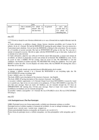 him.
afraid - într-o anumit
situa ie:
I’m afraid to
disturb him at
this late hour.
- în general: I can’t play
records here as
I’m afraid of
disturbing him.
pag: 052
1.17.9.Exist i situa ii în care folosirea infinitivului cu to sau a Gerund-ului nu implic diferen e mari de
sens:
a) Unele substantive, ca ambition, change, charge, honour, intention, possibility, pot fi urmate fie de
infinitiv, fir de of + Gerund: We had the HONOUR OF meeting the great sinbger. Am avut onorea de a
fi prezenta i marei cânt re e. I do not have the HONOUR to belong to this association. Nu am onoarea
de a fi membru al acestei asocia ii. She had no INTENTION OF going on the trip. Nu avea nici o
inten ie s mearg în excursie. She left at eight, with the INTENTION to go to bed early. A plecat la 8
cu inten ia s se culce devreme.
b) Unele substantive, adjective sau verbe pot fi folosite uneori f prepozi ie, i atunci sunt urmate de
un infinitiv, iar alteori cu prepozi ie i atunci sunt urmate de un Gerund: She AGREED to come. A fost
de acord s vin : I AGREE TO her coming. Sunt de acord s vin . We DECIDED to visit the
exhibition. Am hot rât s vizit m expozi ia. We DECIDED ON visiting the exhibition. You were quite
RIGHT to refuse his offer. Ai avut dreptate s -i refuzi oferta. She was RIGHT IN refusing him. (Ea) a
cut bine c l-a refuzat.
Aten ie la urm toarele situa ii care prezint deseori dificult i pentru elevii români:
a) manage + infinitiv; succeed + in + Gerund; He MANAGED to set everything right, dar: He
SUCCEEDED IN setting everything right.
b) aim + infinitiv; aim + at + Gerund:
This book AIMS to give description of the structure of present - day English.
This book AIMS AT giving description of the structure of present - day English.
c) occasion + infinitiv; opportunity + of + Gerund: I hope I won’t have OCCASION (= reason for / need
to) to punish you. Sper c nu voi avea motive s te pedepsesc. If I have OCCASION to meet him, I’ll
give him your message. Dac am motiv s -l întâlnesc, am s -i transmit mesajul t u. If I have an
OPPORTUNITY OF meeting him, I’ll him your message. Dac se ive te vreo ocazie / Dac am
pozibilitatea s -l întâlnesc am s -i transmit mesajul t u.
d) (un)able + infintiv; (un)capable + of + Gerund: He was (UN)ABLE to do it. He was (UN)CAPABLE
OF doing it.
pag: 053
1.18. Participiul trecut (The Past Participle)
1.18.1. Participiul trecut este forma nepersonal a verbului care denume te ac iunea ca rezultat.
Participiul trecut al verbelor regulate se formeaz de la infinitiv, la care se adaug termina ia -ed: listen -
listened, move - moved, carry - carried, stop - stopped, etc.
(Pentru particilarit ile fonetice i ortografice ale formei în -ed, vezi &1.6.3.)
Pentru forma de participiu trecut a verbelor neregulate, vezi lista principalelor verbe neregulate, pp.12 -
16.
 