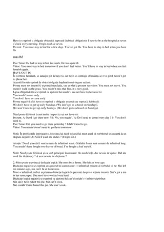 Have to exprim o obliga ie obi nuit , repetat (habitual obligation): I have to be at the hospital at seven
o’clock every morning. I begin work ar seven.
Prezent: You must stay in bed for a few days. You’ve got flu. You have to stay in bed when you have
flu.
pag: 063
Past Tense: He had to stay in bed last week. He was quite ill.
Viitor: You must stay in bed tomorrow if you don’t feel better. You’ll have to stay in bed when you feel
feverish again.
HAVE GOT TO
În vorbirea familiar , se adaug got la have to, iar have se contrage ob inându-se I’ve got/I haven’t got
to phone her.
Aceast form exprim de obicei obliga ia împlinirii unei singure ac iuni.
Forma must not (mustn’t) exprim interdic ia, sau un sfat la prezent sau viitor: You must not move. You
mustn’t walk on the grass. You mustn’t miss that film, it is very good.
Lipsa obligativit ii se exprim cu ajutorul lui needn’t, sau not have to/not need to:
You needn’t come early.
You don’t have to come early.
Forma negativ a lui have to exprim o obliga ie extern sau repetat , habitual :
We don’t have to get up early Sundays. (We don’t go to schoool on Sundays).
We won’t have to get up early Sundays. (We don’t go to schoool on Sundays).
Need poate fi folosit la mai multe timpuri (ca i not have to):
Prezent: A: Need I go there now ? B: No, you needn’t. A: Do I need to come every day ? B: You don’t
need to.
Past Tense: Did you need to go there yesterday ? I didn’t need to go.
Viitor: You needn’t/won’t need to go there tomorrow.
Not : În propozi iile interogative, folosirea lui need în locul lui must arat v vorbitorul se a teapt la un
spuns negativ: A: Need I wash the dishes ? (I hope not.)
Aten ie ! Need i needn’t sunt urmate de infinitivul scurt. Celelalte forme sunt urmate de infinitivul lung:
You needn’t have bought two loaves of bread. I’ve bought a loaf myself.
Not : Need poate fi folosit i ca verb principal, însemnând: He needs help. Are nevoie de ajutor. Did she
need the dictionary ? A avut nevoie de dic ionar ?
2) Must poate exprima i deduc ia logic : She must be at home. She left an hour ago.
Deduc ia negativ se exprim cu ajutorul lui cannot/can’t + infinitivul prezent al verbului to be: She left
ten minutes ago, she can’t be at home now.
Must + infinitivul perfect exprim o deduc ie logic (în prezent) despre o ac iune trecut : She’s got a ten
in her term paper. She must have worked very hard.
Deduc ie logic negativ se exprim cu ajutorul lui can’t/couldn’t + infinitivul perfect:
She can’t have baked this pie. She can’t cook.
She couldn’t have baked this pie. She can’t cook.
 