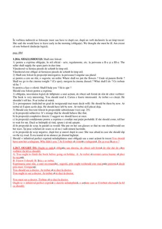 În vorbirea indirect se folose te must sau have to dup caz, dup un verb declarativ la un timp trecut:
She said she would have to leave early in the morning (obliga ie). We thought she must be ill. Am crezut
este bolnav (deduc ie logic ).
pag: 064
1.20.6. SHALL/SHOULD. Shall este folosit:
1) pentru a exprima obliga ie, în stil oficial - acte, regulamente, etc. la persoana a II-a i a III-a: The
seller shall supply the spare parts in due time.
Vânz torul va furniza piesele de schimb în timp util.
Vânz torul este obligat s furnizeze piesele de schimb în timp util.
2) Shall este folosit în propozi ii interogative, la persoana I singular sau plural:
a) pentru a cere un sfat, o sugestie, un ordin: Where shall we put the flowers ? Unde s punem florile ?
Shall we go to the cinema tonight ? (Ce spui), mergem la cinema disear ? What shall I do ? Ce trebuie
fac ?
b) pentru a face o ofert : Shall I help you ? S te ajut ?
Should este folosit pentru a exprima:
1) obliga ia, necesitatea logic de înf ptuire a unei ac iuni, de obicei sub form de sfat de c tre vorbitor:
The book is very interesting. You should read it. Cartea e foarte interesant . Ar trebui s-o cite ti. He
shouldn’t tell lies. N-ar trebui s mint .
2) o presupunere (indicând un grad de nesiguran mai mare decât will): He should be there by now. Ar
trebui s fi ajuns acolo deja. He should have left by now. Ar trebui s fi plecat deja.
3) Should este frecvent folosit în propozi iile subordonate (vezi cap. 25):
a) în propozi ii subiective: It’s strange that he should behave like that.
b) în propozi ii completive directe: I suggest we should leave at once.
c) în propozi ii condi ionate pentru a exprima o condi ie mai pu in probabil : If she should come, tell her
to wait for me. Dac se întâmpl s vin , spune-i s m a tepte.
d) în propozi ii de scop, în paralel cu would: She put on her sun glasses so that ne one should/would see
her tears. Î i puse ochelarii de soare ca s nu-i vad nimeni lacrimile.
e) în propozi ii de scop negative, dup lest i uneori dup in case: She was afraid in case she should slip
on the icy road. Îi era team s nu alunece pe drumul înghe at.
Should + infinitivul perfect exprim neîndeplinirea unei obliga ii sau a unei ac iuni în trecut:You should
have sent her a telegram. Why didn’t you ? Ar fi trebuit s -i trim i o telegram . De ce n-ai f cut-o ?
1.20.7. OUGHT TO. Ought to indic oblig ia sau datoria, de obicei sub form de sfat dat de c tre
vorbitor (la fel ca should):
A: You ought to finish the book before going on holiday. A: Ar trebui s termini cartea înainte s pleci
în vaca .
B: I know I should. B: tiu c-ar trebui.
Exprimarea unui sfat, a unei recomand ri, sugestii, prin ought to/should este mai p in puternic decât
prin must: Compar i:
You should see a doctor. Ar trebui s te duci la doctor.
You ought to see a doctor. Ar trebui s te duci la doctor.
You must see a doctor. Trebuie s te duci la doctor.
Ought to + infinitivul perfect exprim o datorie neîndeplinit , o a iune care ar fi trebuit efectuat (la fel
ca should):
 