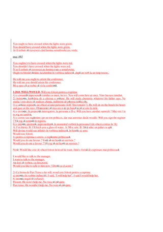 You ought to have crossed when the lights were green.
You should have crossed when the lights were green.
Ar fi trebuit s traversezi când lumina semaforului era verde.
pag: 065
You oughtn’t to have crossed when the lights were red.
You shouldn’t have crossed when the lights were red.
N-ar fi trebuit s traversezi pe lumina ro ie a semaforului.
Ought to/should r mâne neschimbat în vorbirea indirect , dup un verb la un timp trecut.:
He told me you ought to attent the conference.
He told me you should attent the conference.
Mi-a spus c ar trebui s vii la conferi .
1.20.8. WILL/WOULD. Will este folosit pentru a exprima:
1) o comand impersonal (similar cu must, be to): You will come here at once. Vino încoace imediat.
2) insiste a, hot rârea de a efectua o a iune: He will study chemistry whatever his father says. Va
studia / este decis s studieze chimia, indiferent de p rerea tat lui s u.
3) o a iune repetat , un obicei al unei persoane (will “frecventativ”): He will sit on the bench for hours
and gaze at the stars. Obi nuie te s stea ore-n ir pe banc i s se uite la stele.
4) o invit ie, în propoz ii interogative, la persoana a II-a: Will you have another sanwich ? Mai vrei / ia
te rog un sandvi .
5) o cerere sau rug minte (pe un ton politicos, dar mai autoritar decât would): Will you sign the register
? V rog s semn i în registru.
6) o inte ie spontan , nepremeditat , în momentul vorbirii la persoana I (de obicei contras în ‘ll):
A: I’m thirsty. B: I’ll fetch you a glass of water. A: Mi-e sete. B: S - i aduc un pahar cu ap .
Will devine would sau infinitiv în vorbirea indirect , în fun ie se sens:
Would este folosit:
1) pentru a exprima o cerere, o rug minte politicoas :
Would you do me favour ? Vr i s -mi fac i un serviciu ?
Would you do me a favour ? V rog s -mi fac i un serviciu ?
Not : Would like este de obicei folosit în locul lui want, fiind o form de exprimare mai politicoas :
I would like to talk to the manager.
I want to talk to the manager.
A dori s vorbesc cu directorul.
Would you like to talk to him now ? Dor i cu el acum ?
2) Ca forma de Past Tense a lui will, woud este folosit pentru a exprima:
a) inte ia (în vorbire indirect ): I said, “I will help her”. I said I would help her.
b) inte ia negativ (refuzul):
Present: He won’t help me. Nu vrea s m ajute.
Past tense: He wouldn’t help me. Nu voia s m ajute.
 