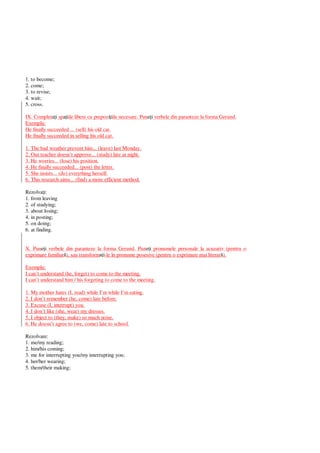 1. to become;
2. come;
3. to revise;
4. wait;
5. cross.
IX. Complet i sp iile libere cu prepoz iile necesare. Pun i verbele din paranteze la forma Gerund.
Exemplu:
He finally succeeded ... (sell) his old car.
He finally succeeded in selling his old car.
1. The bad weather prevent him... (leave) last Monday.
2. Our teacher doesn’t approve... (study) late at night.
3. He worries... (lose) his position.
4. He finally succeeded... (post) the letter.
5. She insists... (do) everything herself.
6. This research aims... (find) a more efficient method.
Rezolva i:
1. from leaving
2. of studying;
3. about losing;
4. in posting;
5. on doing;
6. at finding.
X. Pun i verbele din paranteze la forma Gerund. Pun i pronumele personale la acuzativ (pentru o
exprimare familiar ), sau transform i-le în pronume posesive (pentru o exprimare mai literar ).
Exemplu:
I can’t understand (he, forget) to come to the meeting.
I can’t understand him / his forgeting to come to the meeting.
1. My mother hates (I, read) while I’m while I’m eating.
2. I don’t remember (he, come) late before.
3. Excuse (I, interrupt) you.
4. I don’t like (she, wear) my dresses.
5. I object to (they, make) so much noise.
6. He doesn’t agree to (we, come) late to school.
Rezolvare:
1. me/my reading;
2. him/his coming;
3. me for interrupting you/my interrupting you;
4. her/her wearing;
5. them/their making;
 