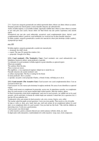 2.5.1. Cazul este categoria gramatical care indic raporturile dintre obiecte sau dintre obiecte i ac iuni.
Sistemul cazului este folosit pentru a marca func iile sintactice ale substantivelor.
Astfel, în limba englez , ca i în limba român , raporturile stabilite între obiecte i între obiecte i ac iuni
se pot reda prin cinci cazuri, fiecare dintre ele fiind folosit mai ales pentru exprimarea unui anumit
raport.
Nominativul este mai ales cazul subiectului, acuzativul, cazul complementului direct, dativul, cazul
complementului indirect, genitivul, cazul atributului, iar vocativul este în afara func iile sintactice.
În limba român , categoria gramatical a cazului este marcat de obicei prin desinen e (c ile copiilor),
i prepozi ii (pe mas ).
pag: 089
În limba englez , categoria gramatical a cazului este marcat prin:
 desinen : the child’s book
 topic : The man (N) opened the window (Ac).
 prepozi ii: I bought it for Mary.
2.5.2. Cazul nominativ (The Nominative Case). Cazul nominativ este cazul substantivelor care
îndeplinesc func ia de subiect, nume predicativ i apozi ie.
Un substantiv în cazul nominativ în limba englez se poate identifica cu ajutorul topicii.
Observa i exemplele:
The audience liked the play.
These women are nurses.
My neighbour, a very experienced engineer, helped me to mend the car.
Func iile sintactice ale cazului nominativ sunt:
a) subiect al propozi iei: The boy is waiting for his friend.
b) nume predicativ: He is a teacher.
c) apozi ie, sau parte a unei propozi ii: Charles, a friend of mine, will help you to do it.
2.5.3. Cazul acuzativ (The Acusative Case). Cazul acuzativ este cazul complementului direct: I ate an
icecream an hour ago.
Cazul acuzativ nu este marcat prin desinen e în engleza modern . De aceea el este identificat cu ajutorul
topicii:
a) Dac exist numai un complement în propozi ie, acesta este, în majoritatea cazurilor, un complement
direct în cazul acuzativ i este a ezat imediat dup verbul tranzitiv: Shut the window, please.
b) Dac în propozi ie exist dou complemente, unul este în cazul acuzativ, iar cel lalt este tot în cazul
acuzativ, sau în cazul dativ, în func ie de verbele dup care urmeaz : I asked him (Ac) a question (Ac). I
lent her (D) my umbrella (Ac).
Urm toarele verbe sunt urmate de dou acuzative: ask, envy, excuse, forgive, save, strike:
The teacher asked the pupils several questions. I envy you your garden. That saved us a lot of trouble.
în timp ce verbe ca: deny, give, hand, lend, pay, read sunt urmate de un complement indirect în cazul
dativ i un complement direct în cazul acuzativ: Can you lend me this book ? She told the children an
interesting story. I wish you a good journey.
Cazul acuzativ este folosit dup :
a) verbe tranzitive, pentru a denumi obiectul care sufer ac iunea verbului: drink, eat, meet.
b) dup unele verbe intranzitive, tranformându-le în verbe tranzitive: weep, tears, look compassion.
 