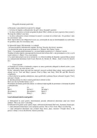 Ortografia desinen ei genitivului
a) Desinen a -s precedat de un apostrof se adaug :
 la forma de singular a substantivului: the girl’s dress; the pupil’s question
 la câteva substantive cu form neregulat de plural: Men’s clothes are more expensive than women’s.
We keep the children’s toys here.
 la câteva substantive comune terminate în sunetul -s i urmate de cuvântul sake : for goodness’ sake;
for convenience’ sake.
Not : Apostroful nu este obligatoriu în acest caz, construc iile de mai sus întrebuin ându-se i sub forma:
for goodness sake; for convenience sake.
b) Apostroful singur, f desinen a -s se adaug :
- la forma de plural a substantivelor regulate: the boys’ bicycles; the drivers’ attention.
- la substantivele nume de persoane terminate în -s: Dickens’ life; Charles’ books.
Not : 1. La numele proprii terminate în -s se poate întâlni i genitivul cu ‘s: Dickens’s novels.
Tendin a în limba englez contemporan favorizeaz îns scrierea f -s dar pronun area cu [iz], ca i în
cazul scrierii cu ‘s: Burns’ [‘b_ _:nziz] poems.
2. La unele nume proprii care nu se termin în -s se observ tendin a de dispari ie a apostrofului i uneori
i a substantivului determinat: Earls Court; Harrods; St. Davids; St. Albans . (Earl’s Court; St. David’s
etc).
Cazuri speciale
a) Grupurile de cuvinte i titulaturile compuse au marca genitivului ad ugat la ultimul cuvânt: a year
and a half’s delay; my sister-in-law’s job.
b) dou` substantive legate prin and care reprezint` posesorii aceluia[i obiect adaug` marca genitivului la
ultimul cuv~nt: Tom and Mary’s parents (Tom i Mary sunt fra i). With Mr and Mrs Brown’s
compliments.
c) Dac obiectul nu apar ine amândorura, marca genitivului o prime te fiecare substantiv în parte: Tom’s
and mary’s friends.
d) Apozi ia prime te de obicei semnul genitivului la ultimul cuvânt;
Have you met my brother Jimmy’s son ?
Pronun area desinen ei genitivului sintetic se realizeaz dup regulile de pronun are a desinen ei de plural
a substantivelor:
[s] [z] [iz]
Spot’s the boy’s the judge’s
the architect’s the teacher’s Bruce’s
Dick’s Henry’s Alice’s
Locul substantivului în cazul genitiv:
a) Substantivul în cazul genitiv, determinantul, precede substantivul determinat când este folosit
atributiv: This is my sister’s schoolbag.
b) Substantivul în genitiv poate ap rea singur, substantivul determinat fiind omis. Asemenea situa ii apar:
 când substantivul determinat a fost men ionat anterior: This is Tom’s book. Mary’s is in her bag.
 când substantivul determinat este cuvântul shop, house, place, museum: I bought these at the
grocer’s (shop). I was at the Browns’ (house) yesterday.
 