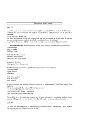 no children; neither student.
pag: 098
Articolul ocup un loc central în cadrul determinan ilor, neavând alt func ie decât cea de determinare a
substantivului. Al i determinan i pot func iona independent de substantivele pe care le preced , ca
pronume:
I want this/some. What is this ?
Pe lâng determinan ii propriu-zi i, substantivele mai pot fi precedate i de alte clase de cuvinte:
predeterminan i, numerale cardinale i ordinale / cuantificatori (post determinan i).
Aceste dou clase au fost stabilite pe baza pozi iei lor fa de determinan i în rela ie unul cu altul.
3.1.3. Predeterminan ii. Predeterminan ii se numesc astfel deaorece ei apar înaintea determinan ilor:
a) all the books
both my books
half these books
b) double the / these amount
twice the / these amount
three times the / these amount
c) ine-third the time
three quarters the / these amount
Când sunt urma i de substantive, predeterminan ii pot ap rea în trei construc ii:
all of the children
all the children
all children
both of the teachers
both the teachers
both teachers
Când determinan ii sunt urma i de pronume, construc ia cu of este obigatorie: all of them, both of them,
half of it.
Predeterminan ii all, both i half pot fi folosi i i ca pronume:
All understood the teacher’s explanation.
Both understood the teacher’s explanation.
Half understood the teacher’s explanation.
În cazul lui all, se folose te determinantul zero în cazul substantivelor num rabile la plural folosite
generic: All the pupils went into the classroom. Dar: All soldiers must wear uniforms (generic).
pag: 099
All poate fi de asemenea folosit cu articolul zero în expresii ca: all (the) day / morning / night, în special
într-un context negativ: I haven’t seen her all day:
 