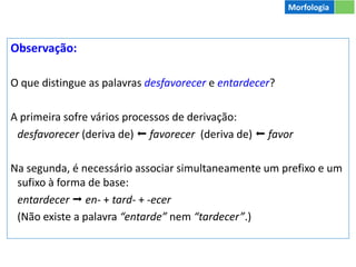 Observação:
O que distingue as palavras desfavorecer e entardecer?
A primeira sofre vários processos de derivação:
desfavorecer (deriva de)  favorecer (deriva de)  favor
Na segunda, é necessário associar simultaneamente um prefixo e um
sufixo à forma de base:
entardecer  en- + tard- + -ecer
(Não existe a palavra “entarde” nem “tardecer”.)
Morfologia
 