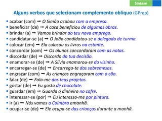 Alguns verbos que selecionam complemento oblíquo (GPrep)
 acabar (com)  O Simão acabou com a empresa.
 beneficiar (de)  A casa beneficiou de algumas obras.
 brindar (a)  Vamos brindar ao teu novo emprego.
 candidatar-se (a)  O João candidatou-se a delegado de turma.
 colocar (em)  Ela colocou os livros na estante.
 concordar (com)  Os alunos concordaram com as notas.
 discordar (de)  Discordo da tua decisão.
 enamorar-se (de)  A Sílvia enamorou-se do vizinho.
 encarregar-se (de)  Encarrega-te das sobremesas.
 engraçar (com)  As crianças engraçaram com o cão.
 falar (de)  Fala-me dos teus projetos.
 gostar (de)  Eu gosto de chocolate.
 guardar (em)  Guarda o dinheiro no cofre.
 interessar-se (por)  Eu interesso-me por pintura.
 ir (a)  Nós vamos a Coimbra amanhã.
 ocupar-se (de)  Ele ocupa-se das crianças durante a manhã.
Sintaxe
 
