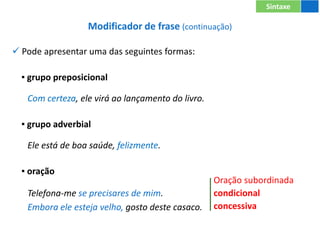 Modificador de frase (continuação)
 Pode apresentar uma das seguintes formas:
▪ grupo preposicional
Com certeza, ele virá ao lançamento do livro.
▪ grupo adverbial
Ele está de boa saúde, felizmente.
▪ oração
Telefona-me se precisares de mim.
Embora ele esteja velho, gosto deste casaco.
Sintaxe
Oração subordinada
condicional
concessiva
 