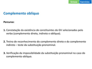 Complemento oblíquo
Percurso:
1. Constatação da existência de constituintes do GV selecionados pelo
verbo (complemento direto, indireto e oblíquo).
2. Treino de reconhecimento do complemento direto e do complemento
indireto – teste da substituição pronominal.
3. Verificação da impossibilidade da substituição pronominal no caso do
complemento oblíquo.
Sintaxe Exercícios
 