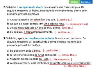 2. Sublinha o complemento direto de cada uma das frases simples. De
seguida, reescreve as frases, substituindo o complemento direto pelo
pronome pessoal o/a/os/as.
a. A rapariga pediu um telemóvel aos pais.
b. Os pais da Isabel compraram uma estante nova.
c. Dei os meus livros do 6.º ano ao meu primo.
d. Ela realizou a tarefa impecavelmente.
3. Sublinha, agora, o complemento indireto de cada uma das frases. De
seguida, reescreve-as, substituindo o complemento indireto pelo
pronome pessoal lhe ou lhes.
a. Ele pediu um beijo à Sónia.
b. O funcionário ralhou ao Artur com razão.
c. Ninguém empresta nada ao Tiago.
d. A escola ofereceu uma lembrança aos professores que se reformaram.
[… pediu-o…]
[… compraram-na]
[Dei-os…]
[… realizou-a…]
[… pediu-lhe…]
[… ralhou-lhe…]
[… lhe empresta…]
[… ofereceu-lhes…]
Sintaxe Exercícios
 