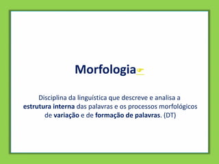 Morfologia
Disciplina da linguística que descreve e analisa a
estrutura interna das palavras e os processos morfológicos
de variação e de formação de palavras. (DT)
 