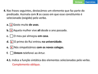 4. Nas frases seguintes, destacámos um elemento que faz parte do
predicado. Assinala com X os casos em que esse constituinte é
selecionado (exigido) pelo verbo.
a.  Gosto muito de uvas.
b.  Aquela mulher vive ali desde o ano passado.
c.  O meu pai almoçou em casa.
d.  O primo do Rui entrou na universidade.
e.  Nós simpatizámos com os novos colegas.
f.  Ontem telefonei ao Artur.
4.1. Indica a função sintática dos elementos selecionados pelo verbo.
Complemento oblíquo.
X
X
X
X
Sintaxe Exercícios
 