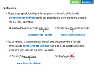 5. Recorda:
▪ O grupo preposicional que desempenha a função sintática de
complemento indireto pode ser substituído pelo pronome pessoal
lhe ou lhes. Exemplo:
O Simão deu uma prenda aos pais. O Simão deu-lhes uma prenda.
 
complemento indireto complemento indireto
▪ Ao contrário, o grupo preposicional que desempenha a função
sintática de complemento oblíquo não pode ser substituído pelo
pronome pessoal lhe ou lhes. Exemplo:
O Simão foi aos Açores.

complemento oblíquo
*O Simão foi-lhes.
Sintaxe Exercícios
 