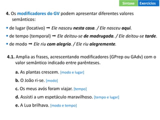 4. Os modificadores do GV podem apresentar diferentes valores
semânticos:
 de lugar (locativo)  Ele nasceu nesta casa. / Ele nasceu aqui.
 de tempo (temporal)  Ele deitou-se de madrugada. / Ele deitou-se tarde.
 de modo  Ele riu com alegria. / Ele riu alegremente.
4.1. Amplia as frases, acrescentando modificadores (GPrep ou GAdv) com o
valor semântico indicado entre parênteses.
a. As plantas crescem. [modo e lugar]
b. O João ri-se. [modo]
c. Os meus avós foram viajar. [tempo]
d. Assisti a um espetáculo maravilhoso. [tempo e lugar]
e. A Lua brilhava. [modo e tempo]
Sintaxe Exercícios
 