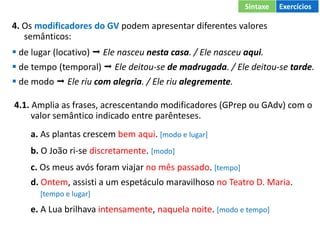 4. Os modificadores do GV podem apresentar diferentes valores
semânticos:
 de lugar (locativo)  Ele nasceu nesta casa. / Ele nasceu aqui.
 de tempo (temporal)  Ele deitou-se de madrugada. / Ele deitou-se tarde.
 de modo  Ele riu com alegria. / Ele riu alegremente.
4.1. Amplia as frases, acrescentando modificadores (GPrep ou GAdv) com o
valor semântico indicado entre parênteses.
a. As plantas crescem bem aqui. [modo e lugar]
b. O João ri-se discretamente. [modo]
c. Os meus avós foram viajar no mês passado. [tempo]
d. Ontem, assisti a um espetáculo maravilhoso no Teatro D. Maria.
[tempo e lugar]
e. A Lua brilhava intensamente, naquela noite. [modo e tempo]
Sintaxe Exercícios
 