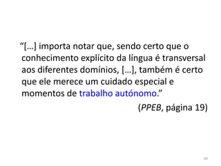 “[…] importa notar que, sendo certo que o
conhecimento explícito da língua é transversal
aos diferentes domínios, […], também é certo
que ele merece um cuidado especial e
momentos de trabalho autónomo.”
(PPEB, página 19)
60
 