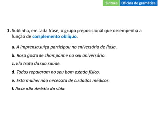 1. Sublinha, em cada frase, o grupo preposicional que desempenha a
função de complemento oblíquo.
a. A imprensa suíça participou no aniversário de Rosa.
b. Rosa gosta de champanhe no seu aniversário.
c. Ela trata da sua saúde.
d. Todos repararam no seu bom estado físico.
e. Esta mulher não necessita de cuidados médicos.
f. Rosa não desistiu da vida.
Sintaxe Oficina de gramática
 