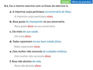 3.1. Faz o mesmo exercício com as frases do exercício 1.
a. A imprensa suíça participou no aniversário de Rosa.
b. Rosa gosta de champanhe no seu aniversário.
c. Ela trata da sua saúde.
d. Todos repararam no seu bom estado físico.
e. Esta mulher não necessita de cuidados médicos.
f. Rosa não desistiu da vida.
A imprensa suíça participou nisso.
Rosa gosta disso no seu aniversário.
Ela trata disso.
Todos repararam nisso.
Esta mulher não necessita disso.
Rosa não desistiu disso.
Sintaxe Oficina de gramática
 