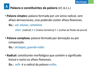 1 Palavra e constituintes da palavra (DT, B.2.1.)
▪ Palavra simples: palavra formada por um único radical, sem
afixos derivacionais, mas podendo conter afixos flexionais.
Ex.: sol, alunos, cantamos
alun- [radical] + o [índice temático] + s [sufixo de flexão do plural]
▪ Palavra complexa: palavra formada por derivação ou por
composição.
Ex.: destapar, guarda-redes
▪ Radical: constituinte morfológico que contém o significado
lexical e exclui os afixos flexionais.
Ex.: velh- é o radical da palavra velho.
A
Morfologia
 