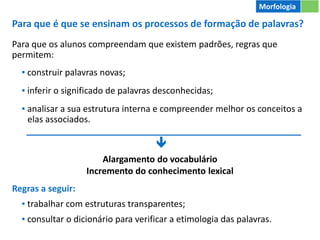 Para que é que se ensinam os processos de formação de palavras?
Para que os alunos compreendam que existem padrões, regras que
permitem:
▪ construir palavras novas;
▪ inferir o significado de palavras desconhecidas;
▪ analisar a sua estrutura interna e compreender melhor os conceitos a
elas associados.
Regras a seguir:
▪ trabalhar com estruturas transparentes;
▪ consultar o dicionário para verificar a etimologia das palavras.
Morfologia

Alargamento do vocabulário
Incremento do conhecimento lexical
 