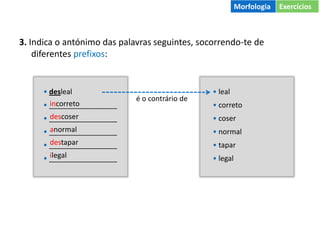 3. Indica o antónimo das palavras seguintes, socorrendo-te de
diferentes prefixos:
• desleal
• _________________
• _________________
• _________________
• _________________
• _________________
• leal
• correto
• coser
• normal
• tapar
• legal
é o contrário de
incorreto
descoser
anormal
destapar
ilegal
Morfologia Exercícios
 