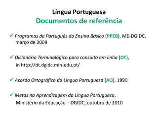 Língua Portuguesa
Documentos de referência
 Programas de Português do Ensino Básico (PPEB), ME-DGIDC,
março de 2009
 Dicionário Terminológico para consulta em linha (DT),
in http://dt.dgidc.min-edu.pt/
 Acordo Ortográfico da Língua Portuguesa (AO), 1990
 Metas na Aprendizagem da Língua Portuguesa,
Ministério da Educação – DGIDC, outubro de 2010
 
