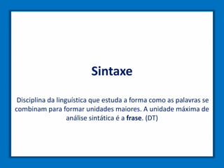 Sintaxe
Disciplina da linguística que estuda a forma como as palavras se
combinam para formar unidades maiores. A unidade máxima de
análise sintática é a frase. (DT)
 