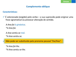 Complemento oblíquo
Características:
 É selecionado (exigido) pelo verbo – a sua supressão pode originar uma
frase agramatical ou provocar alteração de sentido.
A Ana foi à ginástica.
*A Ana foi.
A Ana sentiu-se mal.
*A Ana sentiu-se.
 Não pode ser substituído pelo pronome pessoal “lhe/lhes”.
*A Ana foi-lhe.
*A Ana sentiu-se-lhe.
Sintaxe
Não pode ser substituído pelo pronome pessoal “lhe/lhes”.
 