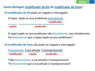 Como distinguir modificador do GV de modificador de frase?
▪ O modificador do GV pode ser negado e interrogado:
O rapaz expôs os seus problemas francamente.
O rapaz expôs os seus problemas não francamente, mas timidamente.
Foi francamente que o rapaz expôs os seus problemas?
▪ O modificador de frase não pode ser negado e interrogado:
Francamente, a tua atitude é incompreensível.
*Não francamente, a tua atitude é incompreensível.
*É francamente que a tua atitude é incompreensível?
Sintaxe
modificador
modificador predicado
sujeito
sujeito predicado
 
