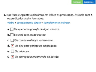 1. Nas frases seguintes colocámos em itálico os predicados. Assinala com X
os predicados assim formados:
verbo + complemento direto + complemento indireto.
a.  Ele quer uma garrafa de água mineral.
b.  Ele está com muito apetite.
c.  Ele comeu o almoço vorazmente.
d.  Ele deu uma gorjeta ao empregado.
e.  Ele adoeceu.
f.  Ele entregou a encomenda ao patrão.
X
X
Sintaxe Exercícios
 