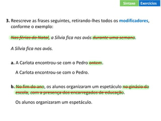 3. Reescreve as frases seguintes, retirando-lhes todos os modificadores,
conforme o exemplo:
Nas férias do Natal, a Sílvia fica nos avós durante uma semana.
A Sílvia fica nos avós.
a. A Carlota encontrou-se com o Pedro ontem.
A Carlota encontrou-se com o Pedro.
b. No fim do ano, os alunos organizaram um espetáculo no ginásio da
escola, com a presença dos encarregados de educação.
Os alunos organizaram um espetáculo.
Sintaxe Exercícios
 