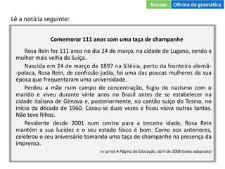 Lê a notícia seguinte:
Comemorar 111 anos com uma taça de champanhe
Rosa Rein fez 111 anos no dia 24 de março, na cidade de Lugano, sendo a
mulher mais velha da Suíça.
Nascida em 24 de março de 1897 na Silésia, perto da fronteira alemã-
-polaca, Rosa Rein, de confissão judia, foi uma das poucas mulheres da sua
época que frequentaram uma universidade.
Perdeu a mãe num campo de concentração, fugiu do nazismo com o
marido e viveu durante vinte anos no Brasil antes de se estabelecer na
cidade italiana de Génova e, posteriormente, no cantão suíço do Tesino, no
início da década de 1960. Casou-se duas vezes e ficou viúva outras tantas.
Não teve filhos.
Residente desde 2001 num centro para a terceira idade, Rosa Rein
mantém a sua lucidez e o seu estado físico é bom. Como nos anteriores,
celebrou o seu aniversário tomando uma taça de champanhe na presença da
imprensa.
in jornal A Página da Educação, abril de 2008 (texto adaptado)
Sintaxe Oficina de gramática
 