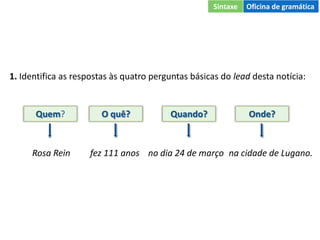 1. Identifica as respostas às quatro perguntas básicas do lead desta notícia:
Quem? O quê? Quando? Onde?
Rosa Rein fez 111 anos no dia 24 de março na cidade de Lugano.
Sintaxe Oficina de gramática
 