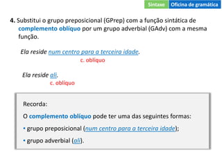 4. Substitui o grupo preposicional (GPrep) com a função sintática de
complemento oblíquo por um grupo adverbial (GAdv) com a mesma
função.
Ela reside num centro para a terceira idade.
c. oblíquo
Ela reside ali.
c. oblíquo
Recorda:
O complemento oblíquo pode ter uma das seguintes formas:
▪ grupo preposicional (num centro para a terceira idade);
▪ grupo adverbial (ali).
Sintaxe Oficina de gramática
 