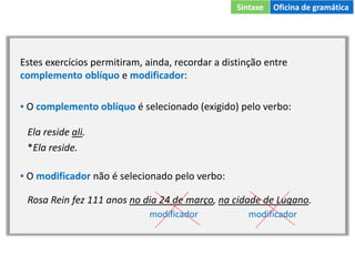 Estes exercícios permitiram, ainda, recordar a distinção entre
complemento oblíquo e modificador:
▪ O complemento oblíquo é selecionado (exigido) pelo verbo:
Ela reside ali.
*Ela reside.
▪ O modificador não é selecionado pelo verbo:
Rosa Rein fez 111 anos no dia 24 de março, na cidade de Lugano.
modificador modificador
Sintaxe Oficina de gramática
 