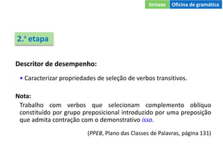 Descritor de desempenho:
• Caracterizar propriedades de seleção de verbos transitivos.
Nota:
Trabalho com verbos que selecionam complemento oblíquo
constituído por grupo preposicional introduzido por uma preposição
que admita contração com o demonstrativo isso.
(PPEB, Plano das Classes de Palavras, página 131)
2.ª etapa
Sintaxe Oficina de gramática
 