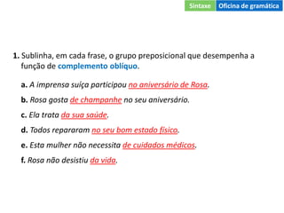 1. Sublinha, em cada frase, o grupo preposicional que desempenha a
função de complemento oblíquo.
a. A imprensa suíça participou no aniversário de Rosa.
b. Rosa gosta de champanhe no seu aniversário.
c. Ela trata da sua saúde.
d. Todos repararam no seu bom estado físico.
e. Esta mulher não necessita de cuidados médicos.
f. Rosa não desistiu da vida.
Sintaxe Oficina de gramática
 