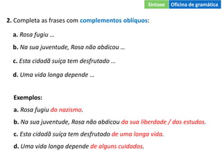 2. Completa as frases com complementos oblíquos:
a. Rosa fugiu …
b. Na sua juventude, Rosa não abdicou …
c. Esta cidadã suíça tem desfrutado …
d. Uma vida longa depende …
Exemplos:
a. Rosa fugiu do nazismo.
b. Na sua juventude, Rosa não abdicou da sua liberdade / dos estudos.
c. Esta cidadã suíça tem desfrutado de uma longa vida.
d. Uma vida longa depende de alguns cuidados.
Sintaxe Oficina de gramática
 