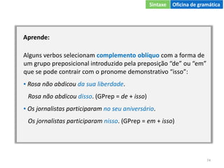 74
Aprende:
Alguns verbos selecionam complemento oblíquo com a forma de
um grupo preposicional introduzido pela preposição “de” ou “em”
que se pode contrair com o pronome demonstrativo “isso”:
▪ Rosa não abdicou da sua liberdade.
Rosa não abdicou disso. (GPrep = de + isso)
▪ Os jornalistas participaram no seu aniversário.
Os jornalistas participaram nisso. (GPrep = em + isso)
Sintaxe Oficina de gramática
 