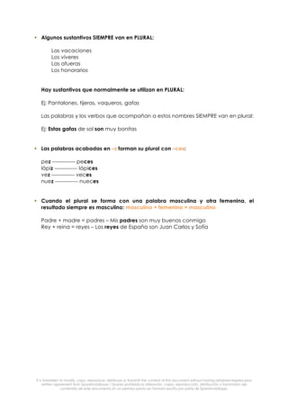 It is forbidden to modify, copy, reproduce, distribuye or transmit the content of this document without having obtained express prior
written agreement from SpanishviaSkype / Queda prohibida la alteración, copia, reproducción, distribución o transmisión del
contenido de este documento sin un permiso previo en formato escrito por parte de SpanishviaSkype.
! Algunos sustantivos SIEMPRE van en PLURAL:
Las vacaciones
Los víveres
Las afueras
Los honorarios
Hay sustantivos que normalmente se utilizan en PLURAL:
Ej: Pantalones, tijeras, vaqueros, gafas
Las palabras y los verbos que acompañan a estos nombres SIEMPRE van en plural:
Ej: Estas gafas de sol son muy bonitas
! Las palabras acabadas en –z forman su plural con –ces:
pez ------------- peces
lápiz ------------- lápices
vez ------------- veces
nuez ------------- nueces
! Cuando el plural se forma con una palabra masculina y otra femenina, el
resultado siempre es masculino: masculino + femenino = masculino
Padre + madre = padres – Mis padres son muy buenos conmigo
Rey + reina = reyes – Los reyes de España son Juan Carlos y Sofía
 