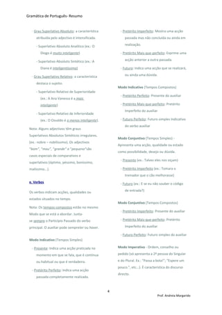 Gramática de Português- Resumo
· Grau Superlativo Absoluto: a característica
atribuída pelo adjectivo é intensificada.
- Superlativo Absoluto Analítico (ex.: O
Diogo é muito inteligente)
- Superlativo Absoluto Sintético (ex.: A
Diana é inteligentíssima)
· Grau Superlativo Relativo: a característica
destaca o sujeito.
- Superlativo Relativo de Superioridade
(ex.: A Ana Vanessa é a mais
inteligente)
- Superlativo Relativo de Inferioridade
(ex.: O Osvaldo é o menos inteligente).
Nota: Alguns adjectivos têm graus
Superlativos Absolutos Sintéticos irregulares.
(ex.: nobre – nobilíssimo). Os adjectivos
“bom”, “mau”, “grande” e “pequeno”são
casos especiais de comparativos e
superlativos (óptimo, péssimo, boníssimo,
malíssimo...).
e. Verbos
Os verbos indicam acções, qualidades ou
estados situados no tempo.
Nota: Os tempos compostos estão no mesmo
Modo que se está a abordar. Junta-
se sempre o Particípio Passado do verbo
principal. O auxiliar pode sempreter ou haver.
Modo Indicativo (Tempos Simples)
- Presente: Indica uma acção praticada no
momento em que se fala, que é contínua
ou habitual ou que é verdadeira.
- Pretérito Perfeito: Indica uma acção
passada completamente realizada.
- Pretérito Imperfeito: Mostra uma acção
passada mas não concluída ou ainda em
realização.
- Pretérito Mais-que-perfeito: Exprime uma
acção anterior a outra passada.
- Futuro: Indica uma acção que se realizará,
ou ainda uma dúvida.
Modo Indicativo (Tempos Compostos)
- Pretérito Perfeito: Presente do auxiliar
- Pretérito Mais-que-perfeito: Pretérito
Imperfeito do auxiliar
- Futuro Perfeito: Futuro simples Indicativo
do verbo auxiliar
Modo Conjuntivo (Tempos Simples) -
Apresenta uma acção, qualidade ou estado
como possibilidade, desejo ou dúvida.
- Presente (ex.: Talvez eles nos oiçam)
- Pretérito Imperfeito (ex.: Tomara o
treinador que o cão melhorasse)
- Futuro (ex.: E se eu não souber o código
de entrada?)
Modo Conjuntivo (Tempos Compostos)
- Pretérito Imperfeito: Presente do auxiliar
- Pretérito Mais-que-perfeito: Pretérito
Imperfeito do auxiliar
- Futuro Perfeito: Futuro simples do auxiliar
Modo Imperativo - Ordem, conselho ou
pedido (só apresenta a 2ª pessoa do Singular
e do Plural. Ex.: “Passa a bola!”; “Espere um
pouco.”, etc...). É característica do discurso
directo.
4
Prof. Andreia Margarido
 